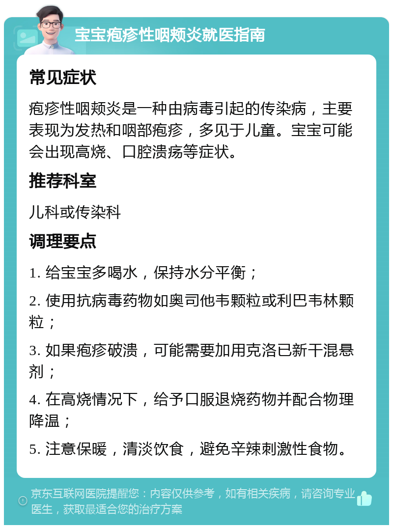 宝宝疱疹性咽颊炎就医指南 常见症状 疱疹性咽颊炎是一种由病毒引起的传染病，主要表现为发热和咽部疱疹，多见于儿童。宝宝可能会出现高烧、口腔溃疡等症状。 推荐科室 儿科或传染科 调理要点 1. 给宝宝多喝水，保持水分平衡； 2. 使用抗病毒药物如奥司他韦颗粒或利巴韦林颗粒； 3. 如果疱疹破溃，可能需要加用克洛已新干混悬剂； 4. 在高烧情况下，给予口服退烧药物并配合物理降温； 5. 注意保暖，清淡饮食，避免辛辣刺激性食物。