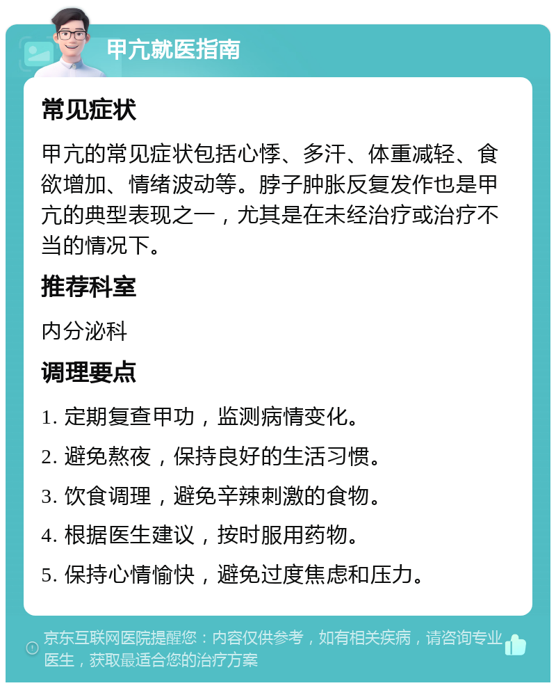 甲亢就医指南 常见症状 甲亢的常见症状包括心悸、多汗、体重减轻、食欲增加、情绪波动等。脖子肿胀反复发作也是甲亢的典型表现之一，尤其是在未经治疗或治疗不当的情况下。 推荐科室 内分泌科 调理要点 1. 定期复查甲功，监测病情变化。 2. 避免熬夜，保持良好的生活习惯。 3. 饮食调理，避免辛辣刺激的食物。 4. 根据医生建议，按时服用药物。 5. 保持心情愉快，避免过度焦虑和压力。