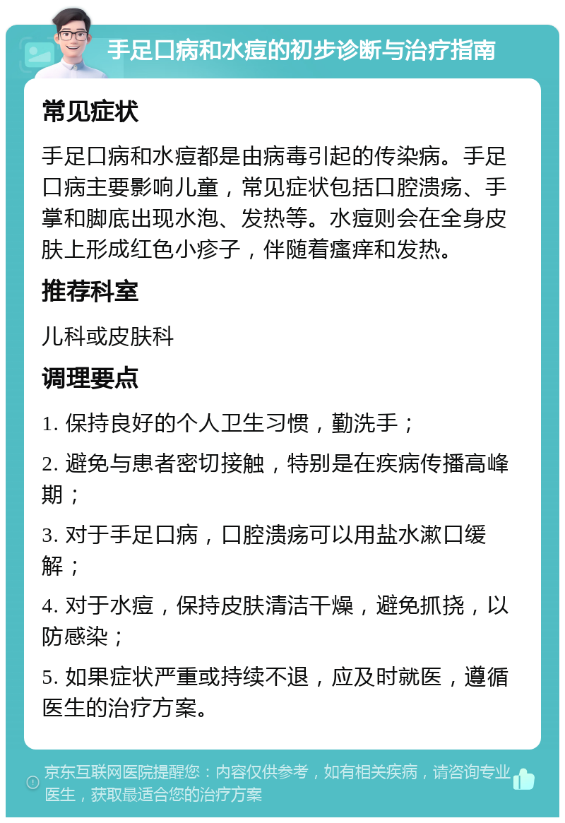 手足口病和水痘的初步诊断与治疗指南 常见症状 手足口病和水痘都是由病毒引起的传染病。手足口病主要影响儿童，常见症状包括口腔溃疡、手掌和脚底出现水泡、发热等。水痘则会在全身皮肤上形成红色小疹子，伴随着瘙痒和发热。 推荐科室 儿科或皮肤科 调理要点 1. 保持良好的个人卫生习惯，勤洗手； 2. 避免与患者密切接触，特别是在疾病传播高峰期； 3. 对于手足口病，口腔溃疡可以用盐水漱口缓解； 4. 对于水痘，保持皮肤清洁干燥，避免抓挠，以防感染； 5. 如果症状严重或持续不退，应及时就医，遵循医生的治疗方案。