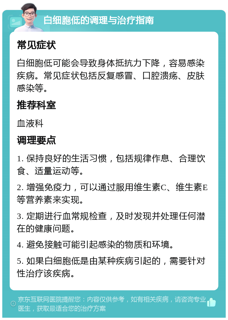 白细胞低的调理与治疗指南 常见症状 白细胞低可能会导致身体抵抗力下降，容易感染疾病。常见症状包括反复感冒、口腔溃疡、皮肤感染等。 推荐科室 血液科 调理要点 1. 保持良好的生活习惯，包括规律作息、合理饮食、适量运动等。 2. 增强免疫力，可以通过服用维生素C、维生素E等营养素来实现。 3. 定期进行血常规检查，及时发现并处理任何潜在的健康问题。 4. 避免接触可能引起感染的物质和环境。 5. 如果白细胞低是由某种疾病引起的，需要针对性治疗该疾病。