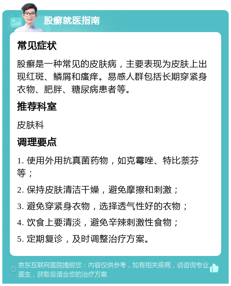 股癣就医指南 常见症状 股癣是一种常见的皮肤病，主要表现为皮肤上出现红斑、鳞屑和瘙痒。易感人群包括长期穿紧身衣物、肥胖、糖尿病患者等。 推荐科室 皮肤科 调理要点 1. 使用外用抗真菌药物，如克霉唑、特比萘芬等； 2. 保持皮肤清洁干燥，避免摩擦和刺激； 3. 避免穿紧身衣物，选择透气性好的衣物； 4. 饮食上要清淡，避免辛辣刺激性食物； 5. 定期复诊，及时调整治疗方案。