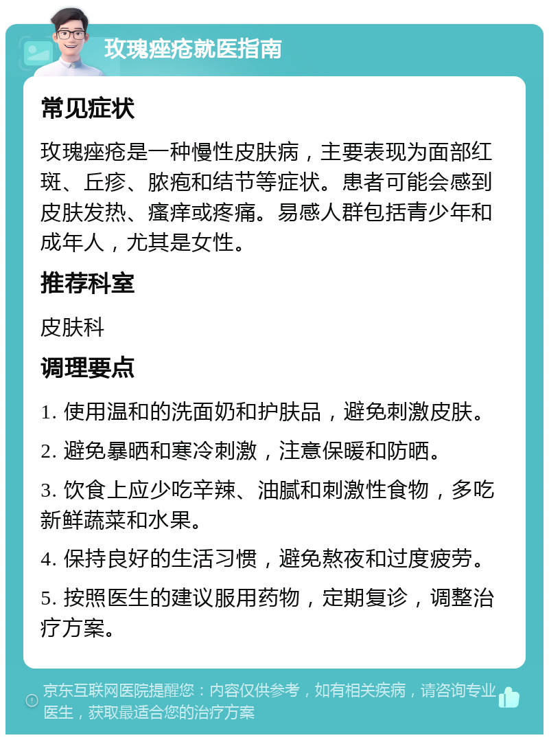 玫瑰痤疮就医指南 常见症状 玫瑰痤疮是一种慢性皮肤病，主要表现为面部红斑、丘疹、脓疱和结节等症状。患者可能会感到皮肤发热、瘙痒或疼痛。易感人群包括青少年和成年人，尤其是女性。 推荐科室 皮肤科 调理要点 1. 使用温和的洗面奶和护肤品，避免刺激皮肤。 2. 避免暴晒和寒冷刺激，注意保暖和防晒。 3. 饮食上应少吃辛辣、油腻和刺激性食物，多吃新鲜蔬菜和水果。 4. 保持良好的生活习惯，避免熬夜和过度疲劳。 5. 按照医生的建议服用药物，定期复诊，调整治疗方案。