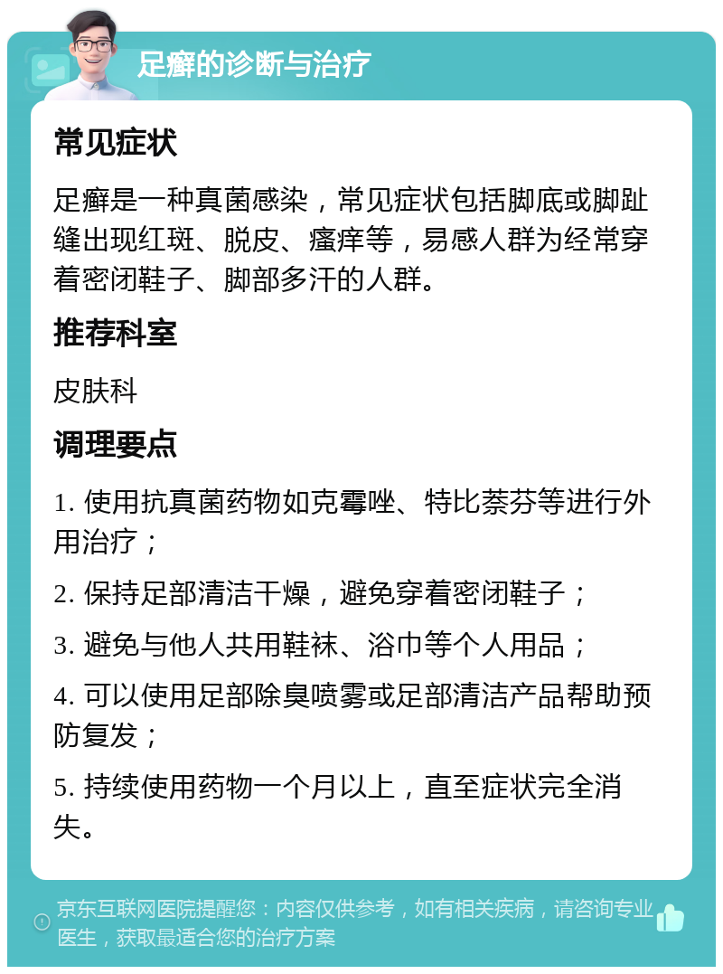 足癣的诊断与治疗 常见症状 足癣是一种真菌感染，常见症状包括脚底或脚趾缝出现红斑、脱皮、瘙痒等，易感人群为经常穿着密闭鞋子、脚部多汗的人群。 推荐科室 皮肤科 调理要点 1. 使用抗真菌药物如克霉唑、特比萘芬等进行外用治疗； 2. 保持足部清洁干燥，避免穿着密闭鞋子； 3. 避免与他人共用鞋袜、浴巾等个人用品； 4. 可以使用足部除臭喷雾或足部清洁产品帮助预防复发； 5. 持续使用药物一个月以上，直至症状完全消失。