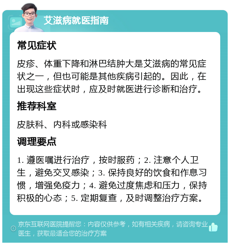 艾滋病就医指南 常见症状 皮疹、体重下降和淋巴结肿大是艾滋病的常见症状之一，但也可能是其他疾病引起的。因此，在出现这些症状时，应及时就医进行诊断和治疗。 推荐科室 皮肤科、内科或感染科 调理要点 1. 遵医嘱进行治疗，按时服药；2. 注意个人卫生，避免交叉感染；3. 保持良好的饮食和作息习惯，增强免疫力；4. 避免过度焦虑和压力，保持积极的心态；5. 定期复查，及时调整治疗方案。