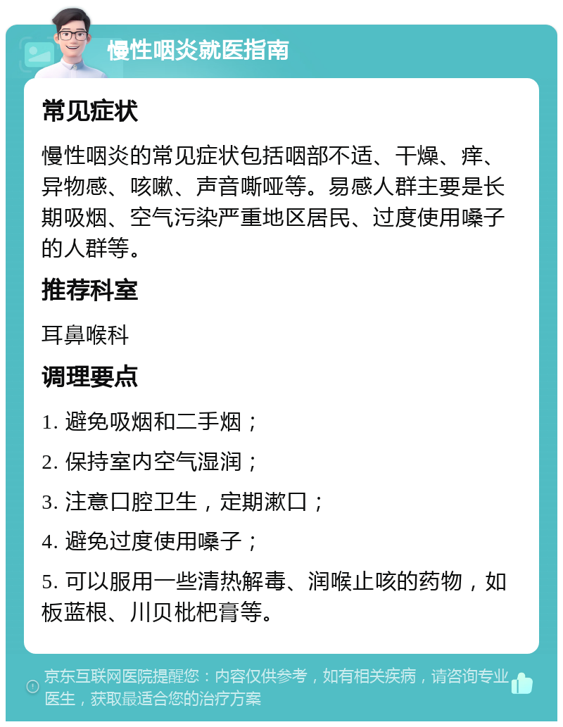 慢性咽炎就医指南 常见症状 慢性咽炎的常见症状包括咽部不适、干燥、痒、异物感、咳嗽、声音嘶哑等。易感人群主要是长期吸烟、空气污染严重地区居民、过度使用嗓子的人群等。 推荐科室 耳鼻喉科 调理要点 1. 避免吸烟和二手烟； 2. 保持室内空气湿润； 3. 注意口腔卫生，定期漱口； 4. 避免过度使用嗓子； 5. 可以服用一些清热解毒、润喉止咳的药物，如板蓝根、川贝枇杷膏等。