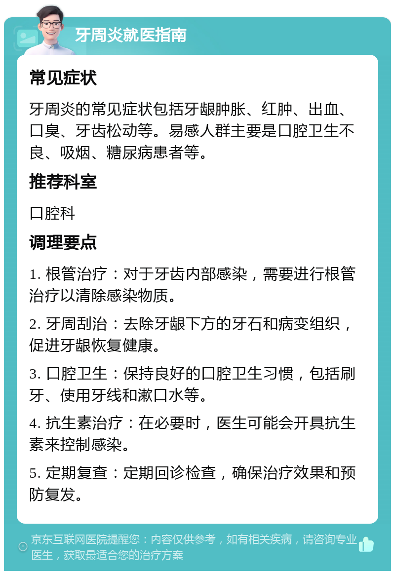 牙周炎就医指南 常见症状 牙周炎的常见症状包括牙龈肿胀、红肿、出血、口臭、牙齿松动等。易感人群主要是口腔卫生不良、吸烟、糖尿病患者等。 推荐科室 口腔科 调理要点 1. 根管治疗：对于牙齿内部感染，需要进行根管治疗以清除感染物质。 2. 牙周刮治：去除牙龈下方的牙石和病变组织，促进牙龈恢复健康。 3. 口腔卫生：保持良好的口腔卫生习惯，包括刷牙、使用牙线和漱口水等。 4. 抗生素治疗：在必要时，医生可能会开具抗生素来控制感染。 5. 定期复查：定期回诊检查，确保治疗效果和预防复发。