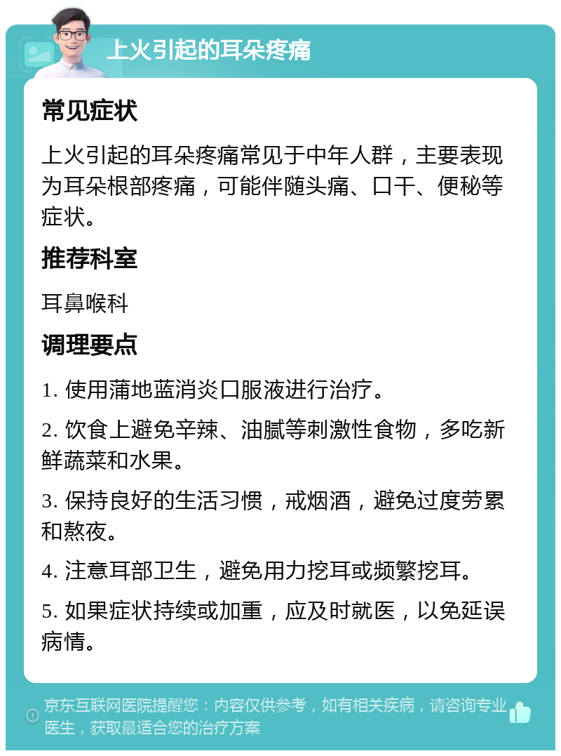 上火引起的耳朵疼痛 常见症状 上火引起的耳朵疼痛常见于中年人群，主要表现为耳朵根部疼痛，可能伴随头痛、口干、便秘等症状。 推荐科室 耳鼻喉科 调理要点 1. 使用蒲地蓝消炎口服液进行治疗。 2. 饮食上避免辛辣、油腻等刺激性食物，多吃新鲜蔬菜和水果。 3. 保持良好的生活习惯，戒烟酒，避免过度劳累和熬夜。 4. 注意耳部卫生，避免用力挖耳或频繁挖耳。 5. 如果症状持续或加重，应及时就医，以免延误病情。