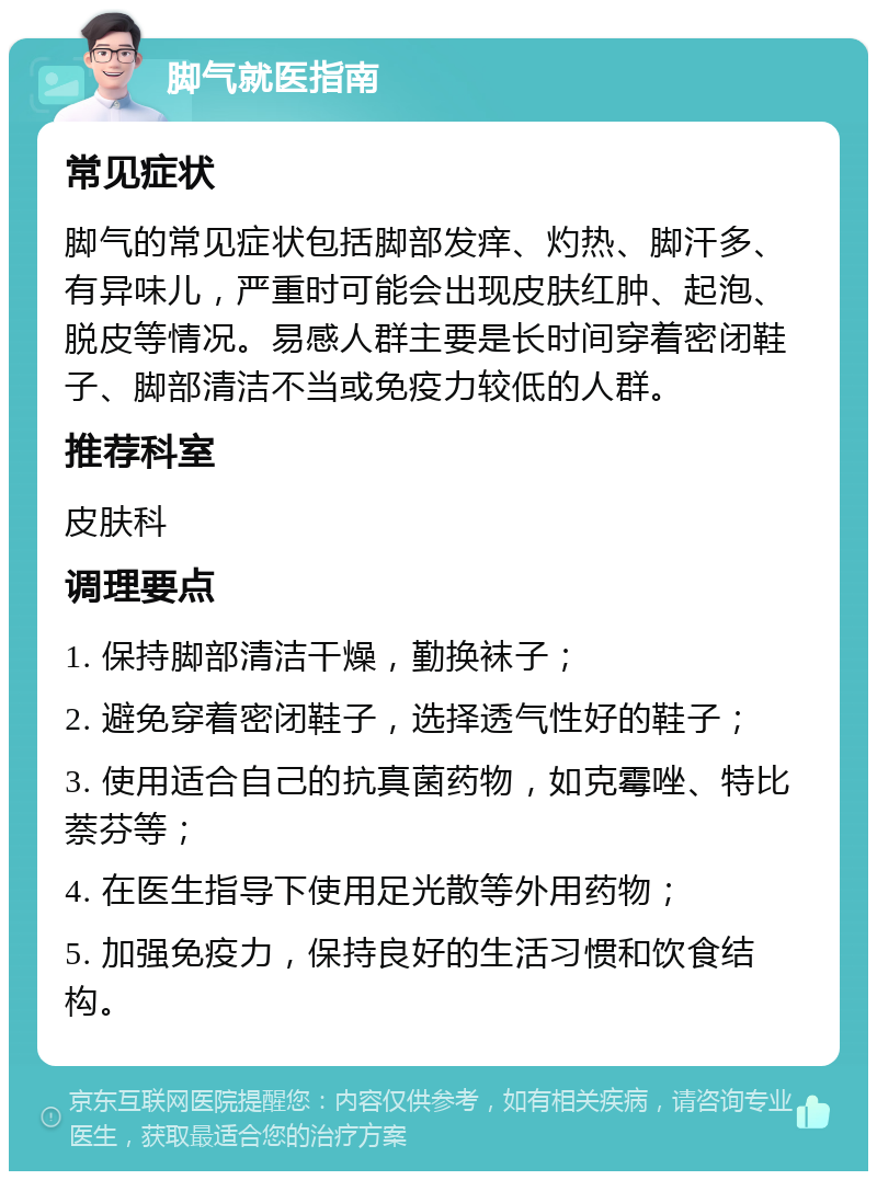 脚气就医指南 常见症状 脚气的常见症状包括脚部发痒、灼热、脚汗多、有异味儿，严重时可能会出现皮肤红肿、起泡、脱皮等情况。易感人群主要是长时间穿着密闭鞋子、脚部清洁不当或免疫力较低的人群。 推荐科室 皮肤科 调理要点 1. 保持脚部清洁干燥，勤换袜子； 2. 避免穿着密闭鞋子，选择透气性好的鞋子； 3. 使用适合自己的抗真菌药物，如克霉唑、特比萘芬等； 4. 在医生指导下使用足光散等外用药物； 5. 加强免疫力，保持良好的生活习惯和饮食结构。