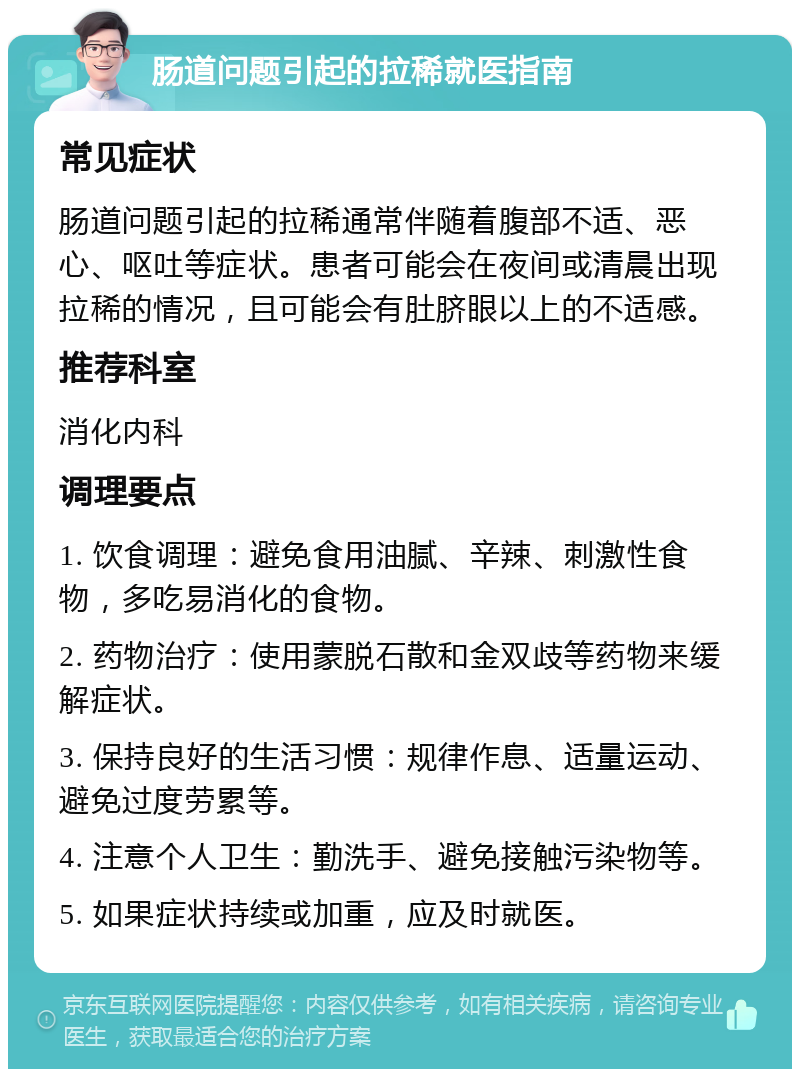 肠道问题引起的拉稀就医指南 常见症状 肠道问题引起的拉稀通常伴随着腹部不适、恶心、呕吐等症状。患者可能会在夜间或清晨出现拉稀的情况，且可能会有肚脐眼以上的不适感。 推荐科室 消化内科 调理要点 1. 饮食调理：避免食用油腻、辛辣、刺激性食物，多吃易消化的食物。 2. 药物治疗：使用蒙脱石散和金双歧等药物来缓解症状。 3. 保持良好的生活习惯：规律作息、适量运动、避免过度劳累等。 4. 注意个人卫生：勤洗手、避免接触污染物等。 5. 如果症状持续或加重，应及时就医。