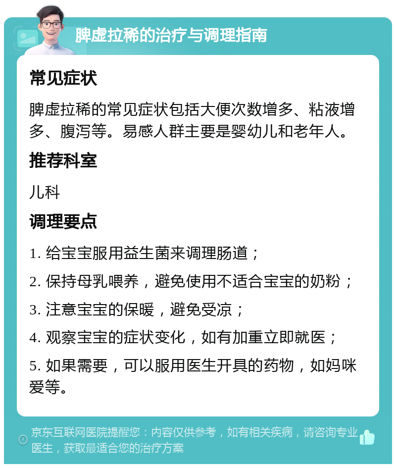 脾虚拉稀的治疗与调理指南 常见症状 脾虚拉稀的常见症状包括大便次数增多、粘液增多、腹泻等。易感人群主要是婴幼儿和老年人。 推荐科室 儿科 调理要点 1. 给宝宝服用益生菌来调理肠道； 2. 保持母乳喂养，避免使用不适合宝宝的奶粉； 3. 注意宝宝的保暖，避免受凉； 4. 观察宝宝的症状变化，如有加重立即就医； 5. 如果需要，可以服用医生开具的药物，如妈咪爱等。