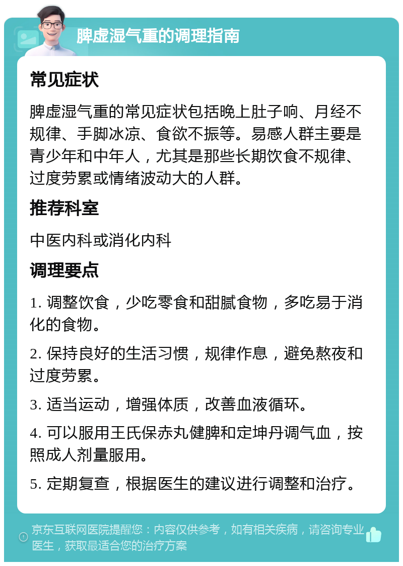 脾虚湿气重的调理指南 常见症状 脾虚湿气重的常见症状包括晚上肚子响、月经不规律、手脚冰凉、食欲不振等。易感人群主要是青少年和中年人，尤其是那些长期饮食不规律、过度劳累或情绪波动大的人群。 推荐科室 中医内科或消化内科 调理要点 1. 调整饮食，少吃零食和甜腻食物，多吃易于消化的食物。 2. 保持良好的生活习惯，规律作息，避免熬夜和过度劳累。 3. 适当运动，增强体质，改善血液循环。 4. 可以服用王氏保赤丸健脾和定坤丹调气血，按照成人剂量服用。 5. 定期复查，根据医生的建议进行调整和治疗。