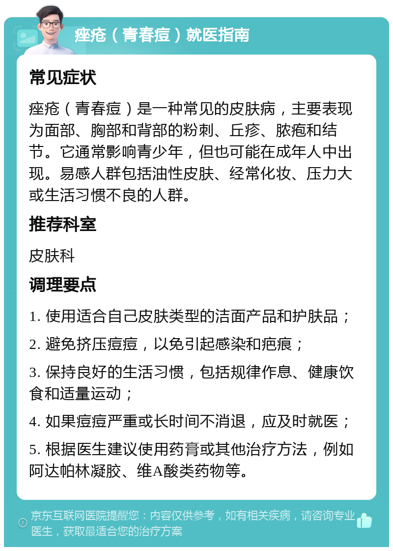 痤疮（青春痘）就医指南 常见症状 痤疮（青春痘）是一种常见的皮肤病，主要表现为面部、胸部和背部的粉刺、丘疹、脓疱和结节。它通常影响青少年，但也可能在成年人中出现。易感人群包括油性皮肤、经常化妆、压力大或生活习惯不良的人群。 推荐科室 皮肤科 调理要点 1. 使用适合自己皮肤类型的洁面产品和护肤品； 2. 避免挤压痘痘，以免引起感染和疤痕； 3. 保持良好的生活习惯，包括规律作息、健康饮食和适量运动； 4. 如果痘痘严重或长时间不消退，应及时就医； 5. 根据医生建议使用药膏或其他治疗方法，例如阿达帕林凝胶、维A酸类药物等。