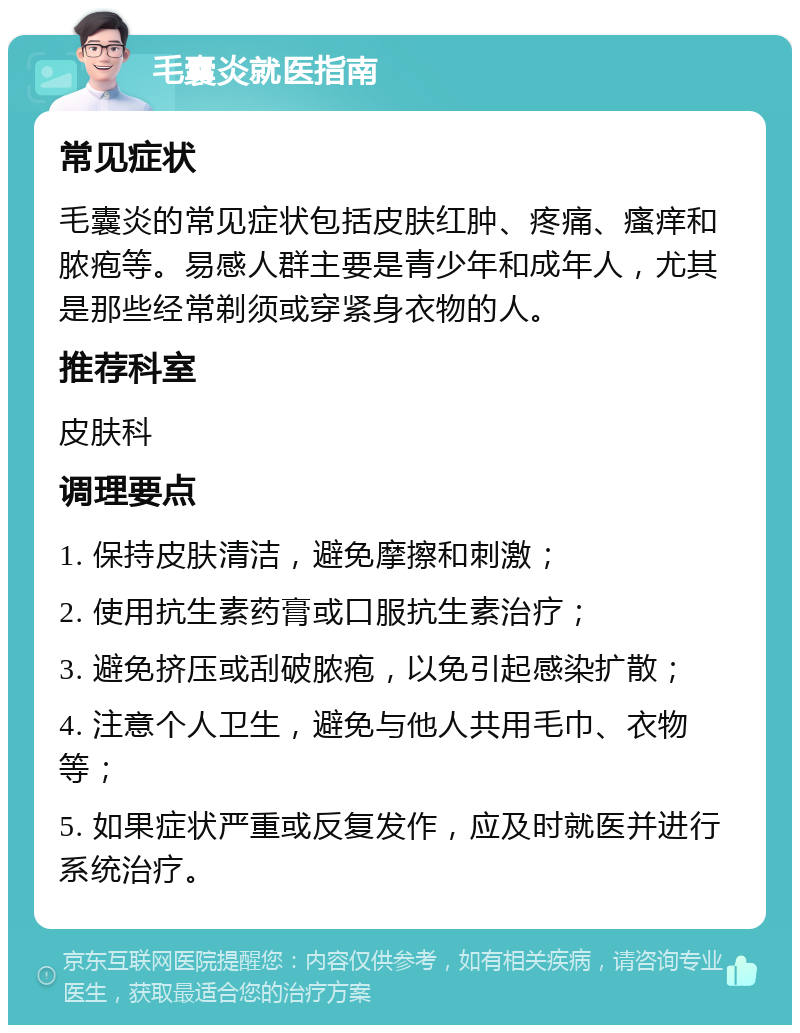 毛囊炎就医指南 常见症状 毛囊炎的常见症状包括皮肤红肿、疼痛、瘙痒和脓疱等。易感人群主要是青少年和成年人，尤其是那些经常剃须或穿紧身衣物的人。 推荐科室 皮肤科 调理要点 1. 保持皮肤清洁，避免摩擦和刺激； 2. 使用抗生素药膏或口服抗生素治疗； 3. 避免挤压或刮破脓疱，以免引起感染扩散； 4. 注意个人卫生，避免与他人共用毛巾、衣物等； 5. 如果症状严重或反复发作，应及时就医并进行系统治疗。