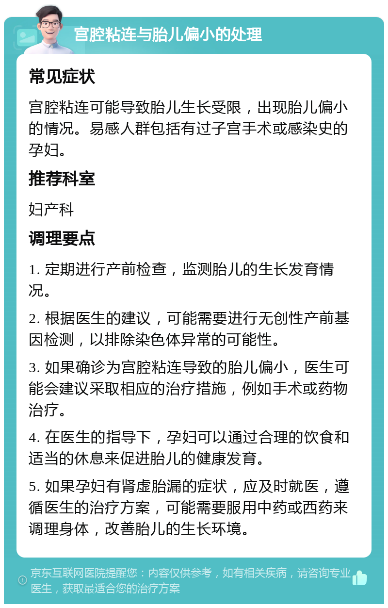 宫腔粘连与胎儿偏小的处理 常见症状 宫腔粘连可能导致胎儿生长受限，出现胎儿偏小的情况。易感人群包括有过子宫手术或感染史的孕妇。 推荐科室 妇产科 调理要点 1. 定期进行产前检查，监测胎儿的生长发育情况。 2. 根据医生的建议，可能需要进行无创性产前基因检测，以排除染色体异常的可能性。 3. 如果确诊为宫腔粘连导致的胎儿偏小，医生可能会建议采取相应的治疗措施，例如手术或药物治疗。 4. 在医生的指导下，孕妇可以通过合理的饮食和适当的休息来促进胎儿的健康发育。 5. 如果孕妇有肾虚胎漏的症状，应及时就医，遵循医生的治疗方案，可能需要服用中药或西药来调理身体，改善胎儿的生长环境。