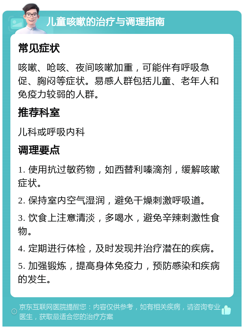 儿童咳嗽的治疗与调理指南 常见症状 咳嗽、呛咳、夜间咳嗽加重，可能伴有呼吸急促、胸闷等症状。易感人群包括儿童、老年人和免疫力较弱的人群。 推荐科室 儿科或呼吸内科 调理要点 1. 使用抗过敏药物，如西替利嗪滴剂，缓解咳嗽症状。 2. 保持室内空气湿润，避免干燥刺激呼吸道。 3. 饮食上注意清淡，多喝水，避免辛辣刺激性食物。 4. 定期进行体检，及时发现并治疗潜在的疾病。 5. 加强锻炼，提高身体免疫力，预防感染和疾病的发生。