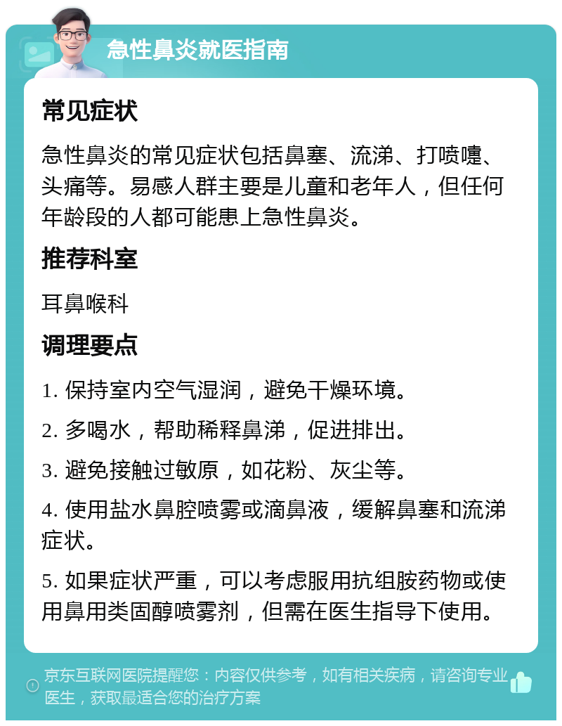 急性鼻炎就医指南 常见症状 急性鼻炎的常见症状包括鼻塞、流涕、打喷嚏、头痛等。易感人群主要是儿童和老年人，但任何年龄段的人都可能患上急性鼻炎。 推荐科室 耳鼻喉科 调理要点 1. 保持室内空气湿润，避免干燥环境。 2. 多喝水，帮助稀释鼻涕，促进排出。 3. 避免接触过敏原，如花粉、灰尘等。 4. 使用盐水鼻腔喷雾或滴鼻液，缓解鼻塞和流涕症状。 5. 如果症状严重，可以考虑服用抗组胺药物或使用鼻用类固醇喷雾剂，但需在医生指导下使用。