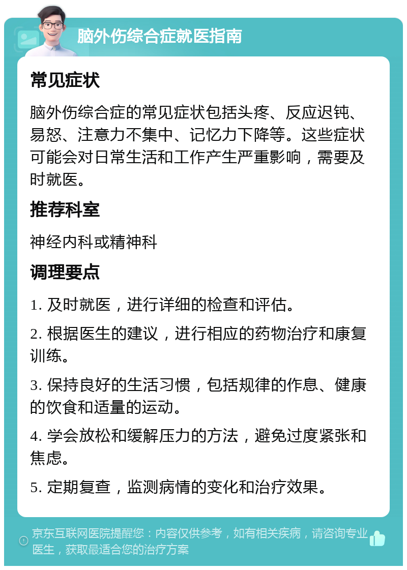 脑外伤综合症就医指南 常见症状 脑外伤综合症的常见症状包括头疼、反应迟钝、易怒、注意力不集中、记忆力下降等。这些症状可能会对日常生活和工作产生严重影响，需要及时就医。 推荐科室 神经内科或精神科 调理要点 1. 及时就医，进行详细的检查和评估。 2. 根据医生的建议，进行相应的药物治疗和康复训练。 3. 保持良好的生活习惯，包括规律的作息、健康的饮食和适量的运动。 4. 学会放松和缓解压力的方法，避免过度紧张和焦虑。 5. 定期复查，监测病情的变化和治疗效果。