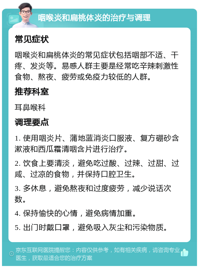 咽喉炎和扁桃体炎的治疗与调理 常见症状 咽喉炎和扁桃体炎的常见症状包括咽部不适、干疼、发炎等。易感人群主要是经常吃辛辣刺激性食物、熬夜、疲劳或免疫力较低的人群。 推荐科室 耳鼻喉科 调理要点 1. 使用咽炎片、蒲地蓝消炎口服液、复方硼砂含漱液和西瓜霜清咽含片进行治疗。 2. 饮食上要清淡，避免吃过酸、过辣、过甜、过咸、过凉的食物，并保持口腔卫生。 3. 多休息，避免熬夜和过度疲劳，减少说话次数。 4. 保持愉快的心情，避免病情加重。 5. 出门时戴口罩，避免吸入灰尘和污染物质。