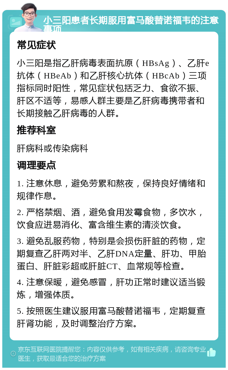 小三阳患者长期服用富马酸替诺福韦的注意事项 常见症状 小三阳是指乙肝病毒表面抗原（HBsAg）、乙肝e抗体（HBeAb）和乙肝核心抗体（HBcAb）三项指标同时阳性，常见症状包括乏力、食欲不振、肝区不适等，易感人群主要是乙肝病毒携带者和长期接触乙肝病毒的人群。 推荐科室 肝病科或传染病科 调理要点 1. 注意休息，避免劳累和熬夜，保持良好情绪和规律作息。 2. 严格禁烟、酒，避免食用发霉食物，多饮水，饮食应进易消化、富含维生素的清淡饮食。 3. 避免乱服药物，特别是会损伤肝脏的药物，定期复查乙肝两对半、乙肝DNA定量、肝功、甲胎蛋白、肝脏彩超或肝脏CT、血常规等检查。 4. 注意保暖，避免感冒，肝功正常时建议适当锻炼，增强体质。 5. 按照医生建议服用富马酸替诺福韦，定期复查肝肾功能，及时调整治疗方案。