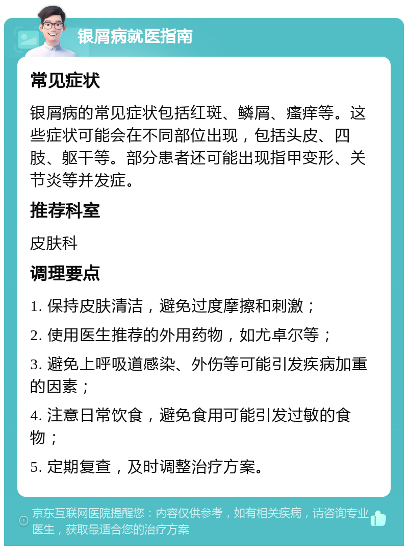 银屑病就医指南 常见症状 银屑病的常见症状包括红斑、鳞屑、瘙痒等。这些症状可能会在不同部位出现，包括头皮、四肢、躯干等。部分患者还可能出现指甲变形、关节炎等并发症。 推荐科室 皮肤科 调理要点 1. 保持皮肤清洁，避免过度摩擦和刺激； 2. 使用医生推荐的外用药物，如尤卓尔等； 3. 避免上呼吸道感染、外伤等可能引发疾病加重的因素； 4. 注意日常饮食，避免食用可能引发过敏的食物； 5. 定期复查，及时调整治疗方案。