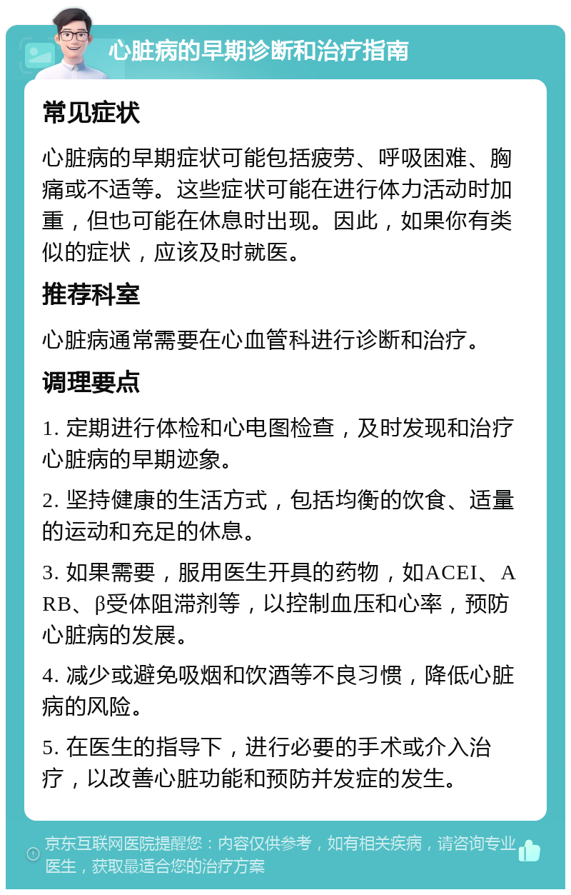 心脏病的早期诊断和治疗指南 常见症状 心脏病的早期症状可能包括疲劳、呼吸困难、胸痛或不适等。这些症状可能在进行体力活动时加重，但也可能在休息时出现。因此，如果你有类似的症状，应该及时就医。 推荐科室 心脏病通常需要在心血管科进行诊断和治疗。 调理要点 1. 定期进行体检和心电图检查，及时发现和治疗心脏病的早期迹象。 2. 坚持健康的生活方式，包括均衡的饮食、适量的运动和充足的休息。 3. 如果需要，服用医生开具的药物，如ACEI、ARB、β受体阻滞剂等，以控制血压和心率，预防心脏病的发展。 4. 减少或避免吸烟和饮酒等不良习惯，降低心脏病的风险。 5. 在医生的指导下，进行必要的手术或介入治疗，以改善心脏功能和预防并发症的发生。