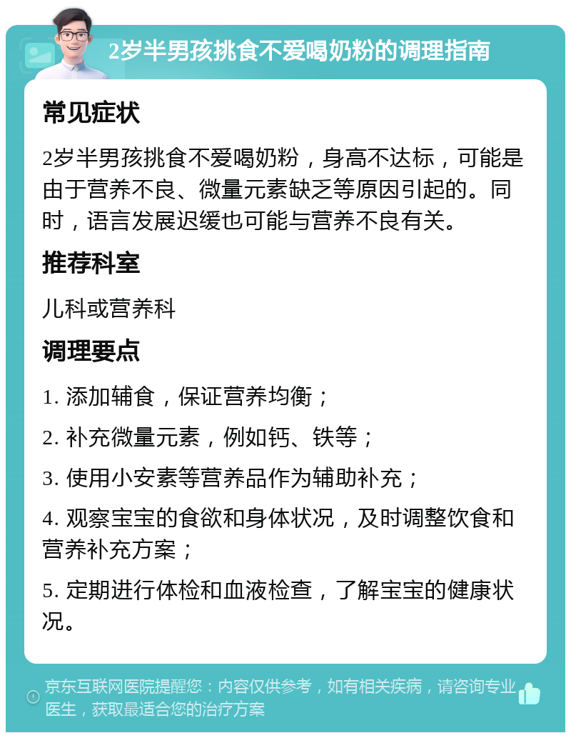 2岁半男孩挑食不爱喝奶粉的调理指南 常见症状 2岁半男孩挑食不爱喝奶粉，身高不达标，可能是由于营养不良、微量元素缺乏等原因引起的。同时，语言发展迟缓也可能与营养不良有关。 推荐科室 儿科或营养科 调理要点 1. 添加辅食，保证营养均衡； 2. 补充微量元素，例如钙、铁等； 3. 使用小安素等营养品作为辅助补充； 4. 观察宝宝的食欲和身体状况，及时调整饮食和营养补充方案； 5. 定期进行体检和血液检查，了解宝宝的健康状况。