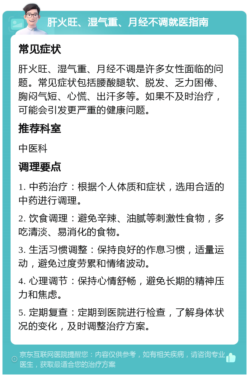 肝火旺、湿气重、月经不调就医指南 常见症状 肝火旺、湿气重、月经不调是许多女性面临的问题。常见症状包括腰酸腿软、脱发、乏力困倦、胸闷气短、心慌、出汗多等。如果不及时治疗，可能会引发更严重的健康问题。 推荐科室 中医科 调理要点 1. 中药治疗：根据个人体质和症状，选用合适的中药进行调理。 2. 饮食调理：避免辛辣、油腻等刺激性食物，多吃清淡、易消化的食物。 3. 生活习惯调整：保持良好的作息习惯，适量运动，避免过度劳累和情绪波动。 4. 心理调节：保持心情舒畅，避免长期的精神压力和焦虑。 5. 定期复查：定期到医院进行检查，了解身体状况的变化，及时调整治疗方案。