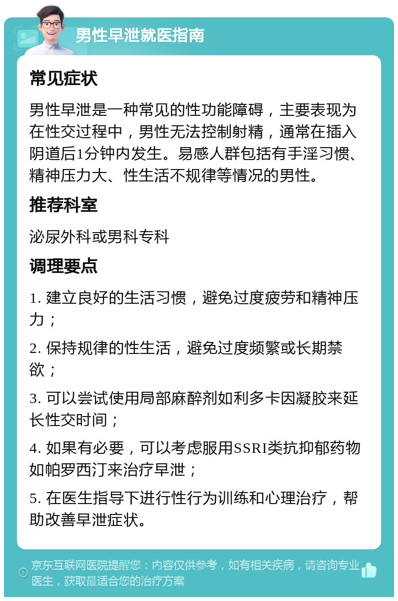 男性早泄就医指南 常见症状 男性早泄是一种常见的性功能障碍，主要表现为在性交过程中，男性无法控制射精，通常在插入阴道后1分钟内发生。易感人群包括有手淫习惯、精神压力大、性生活不规律等情况的男性。 推荐科室 泌尿外科或男科专科 调理要点 1. 建立良好的生活习惯，避免过度疲劳和精神压力； 2. 保持规律的性生活，避免过度频繁或长期禁欲； 3. 可以尝试使用局部麻醉剂如利多卡因凝胶来延长性交时间； 4. 如果有必要，可以考虑服用SSRI类抗抑郁药物如帕罗西汀来治疗早泄； 5. 在医生指导下进行性行为训练和心理治疗，帮助改善早泄症状。