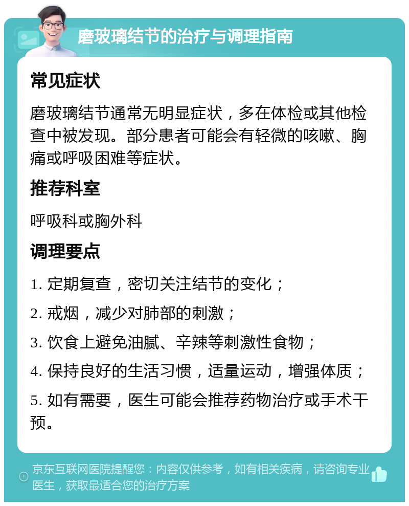 磨玻璃结节的治疗与调理指南 常见症状 磨玻璃结节通常无明显症状，多在体检或其他检查中被发现。部分患者可能会有轻微的咳嗽、胸痛或呼吸困难等症状。 推荐科室 呼吸科或胸外科 调理要点 1. 定期复查，密切关注结节的变化； 2. 戒烟，减少对肺部的刺激； 3. 饮食上避免油腻、辛辣等刺激性食物； 4. 保持良好的生活习惯，适量运动，增强体质； 5. 如有需要，医生可能会推荐药物治疗或手术干预。