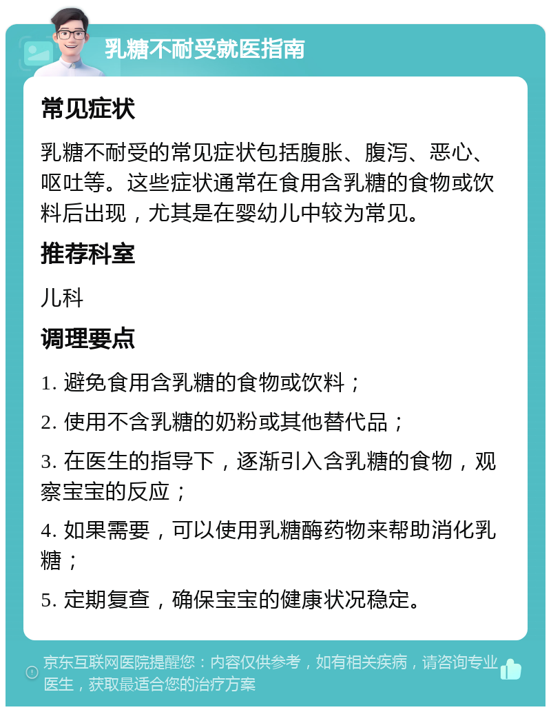 乳糖不耐受就医指南 常见症状 乳糖不耐受的常见症状包括腹胀、腹泻、恶心、呕吐等。这些症状通常在食用含乳糖的食物或饮料后出现，尤其是在婴幼儿中较为常见。 推荐科室 儿科 调理要点 1. 避免食用含乳糖的食物或饮料； 2. 使用不含乳糖的奶粉或其他替代品； 3. 在医生的指导下，逐渐引入含乳糖的食物，观察宝宝的反应； 4. 如果需要，可以使用乳糖酶药物来帮助消化乳糖； 5. 定期复查，确保宝宝的健康状况稳定。