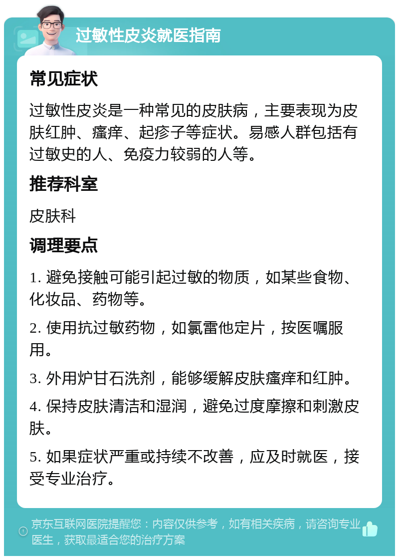 过敏性皮炎就医指南 常见症状 过敏性皮炎是一种常见的皮肤病，主要表现为皮肤红肿、瘙痒、起疹子等症状。易感人群包括有过敏史的人、免疫力较弱的人等。 推荐科室 皮肤科 调理要点 1. 避免接触可能引起过敏的物质，如某些食物、化妆品、药物等。 2. 使用抗过敏药物，如氯雷他定片，按医嘱服用。 3. 外用炉甘石洗剂，能够缓解皮肤瘙痒和红肿。 4. 保持皮肤清洁和湿润，避免过度摩擦和刺激皮肤。 5. 如果症状严重或持续不改善，应及时就医，接受专业治疗。