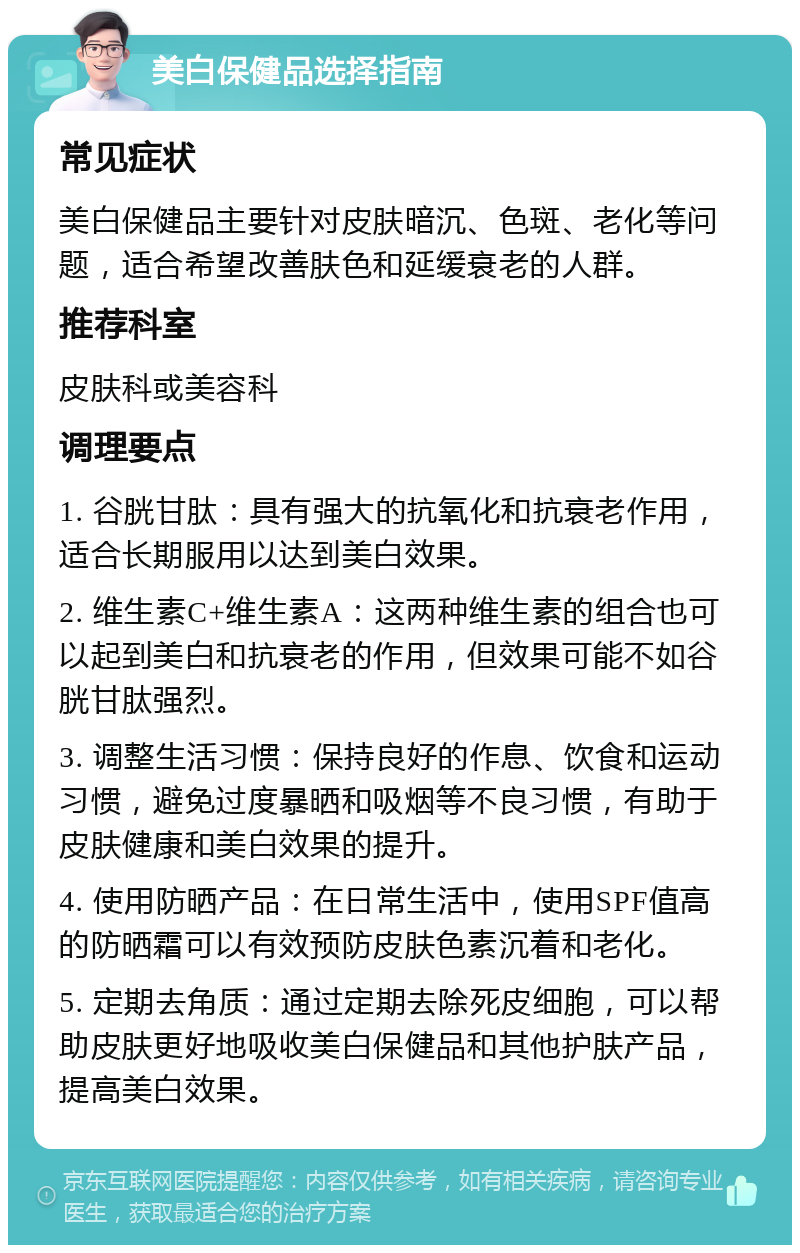 美白保健品选择指南 常见症状 美白保健品主要针对皮肤暗沉、色斑、老化等问题，适合希望改善肤色和延缓衰老的人群。 推荐科室 皮肤科或美容科 调理要点 1. 谷胱甘肽：具有强大的抗氧化和抗衰老作用，适合长期服用以达到美白效果。 2. 维生素C+维生素A：这两种维生素的组合也可以起到美白和抗衰老的作用，但效果可能不如谷胱甘肽强烈。 3. 调整生活习惯：保持良好的作息、饮食和运动习惯，避免过度暴晒和吸烟等不良习惯，有助于皮肤健康和美白效果的提升。 4. 使用防晒产品：在日常生活中，使用SPF值高的防晒霜可以有效预防皮肤色素沉着和老化。 5. 定期去角质：通过定期去除死皮细胞，可以帮助皮肤更好地吸收美白保健品和其他护肤产品，提高美白效果。