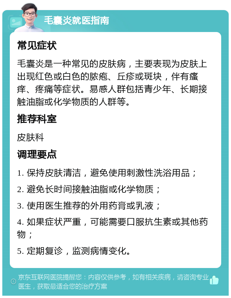 毛囊炎就医指南 常见症状 毛囊炎是一种常见的皮肤病，主要表现为皮肤上出现红色或白色的脓疱、丘疹或斑块，伴有瘙痒、疼痛等症状。易感人群包括青少年、长期接触油脂或化学物质的人群等。 推荐科室 皮肤科 调理要点 1. 保持皮肤清洁，避免使用刺激性洗浴用品； 2. 避免长时间接触油脂或化学物质； 3. 使用医生推荐的外用药膏或乳液； 4. 如果症状严重，可能需要口服抗生素或其他药物； 5. 定期复诊，监测病情变化。