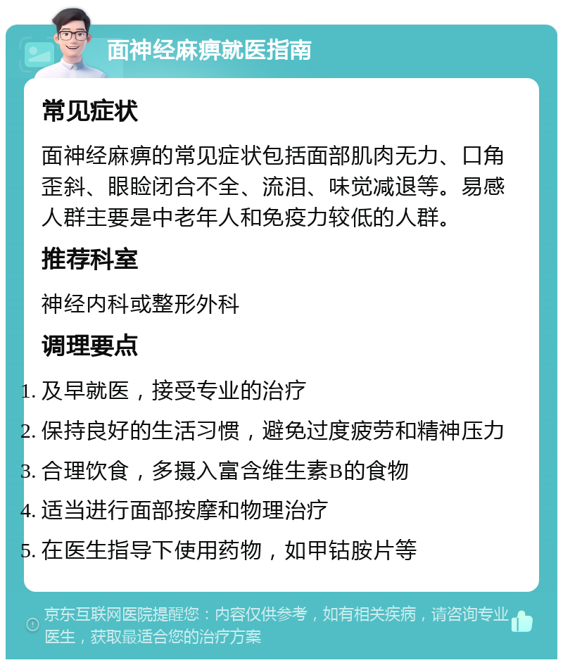 面神经麻痹就医指南 常见症状 面神经麻痹的常见症状包括面部肌肉无力、口角歪斜、眼睑闭合不全、流泪、味觉减退等。易感人群主要是中老年人和免疫力较低的人群。 推荐科室 神经内科或整形外科 调理要点 及早就医，接受专业的治疗 保持良好的生活习惯，避免过度疲劳和精神压力 合理饮食，多摄入富含维生素B的食物 适当进行面部按摩和物理治疗 在医生指导下使用药物，如甲钴胺片等