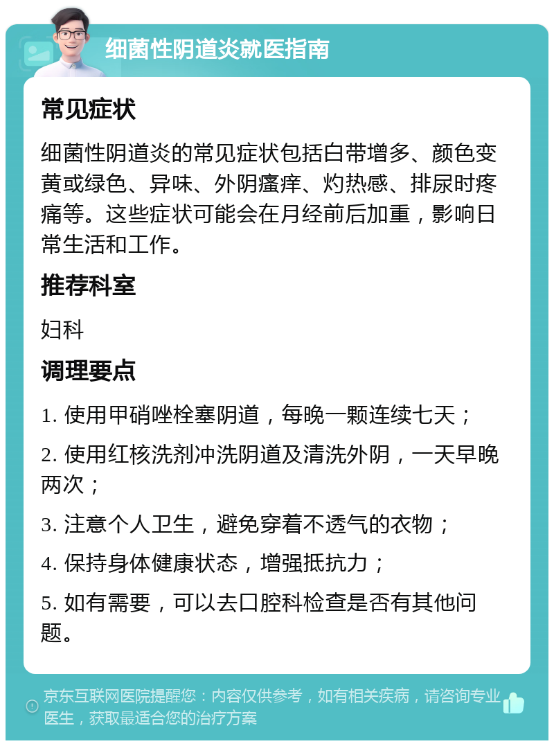 细菌性阴道炎就医指南 常见症状 细菌性阴道炎的常见症状包括白带增多、颜色变黄或绿色、异味、外阴瘙痒、灼热感、排尿时疼痛等。这些症状可能会在月经前后加重，影响日常生活和工作。 推荐科室 妇科 调理要点 1. 使用甲硝唑栓塞阴道，每晚一颗连续七天； 2. 使用红核洗剂冲洗阴道及清洗外阴，一天早晚两次； 3. 注意个人卫生，避免穿着不透气的衣物； 4. 保持身体健康状态，增强抵抗力； 5. 如有需要，可以去口腔科检查是否有其他问题。