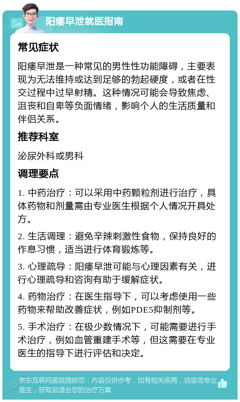 阳痿早泄就医指南 常见症状 阳痿早泄是一种常见的男性性功能障碍，主要表现为无法维持或达到足够的勃起硬度，或者在性交过程中过早射精。这种情况可能会导致焦虑、沮丧和自卑等负面情绪，影响个人的生活质量和伴侣关系。 推荐科室 泌尿外科或男科 调理要点 1. 中药治疗：可以采用中药颗粒剂进行治疗，具体药物和剂量需由专业医生根据个人情况开具处方。 2. 生活调理：避免辛辣刺激性食物，保持良好的作息习惯，适当进行体育锻炼等。 3. 心理疏导：阳痿早泄可能与心理因素有关，进行心理疏导和咨询有助于缓解症状。 4. 药物治疗：在医生指导下，可以考虑使用一些药物来帮助改善症状，例如PDE5抑制剂等。 5. 手术治疗：在极少数情况下，可能需要进行手术治疗，例如血管重建手术等，但这需要在专业医生的指导下进行评估和决定。