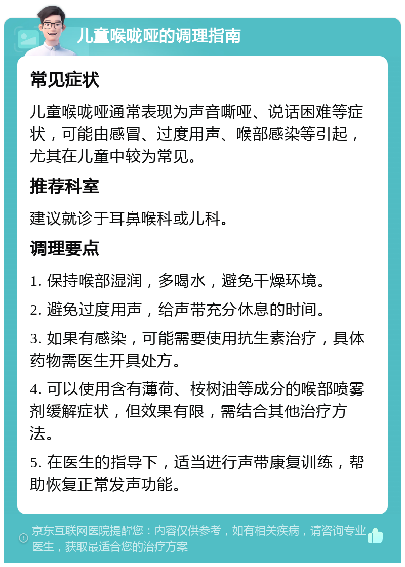 儿童喉咙哑的调理指南 常见症状 儿童喉咙哑通常表现为声音嘶哑、说话困难等症状，可能由感冒、过度用声、喉部感染等引起，尤其在儿童中较为常见。 推荐科室 建议就诊于耳鼻喉科或儿科。 调理要点 1. 保持喉部湿润，多喝水，避免干燥环境。 2. 避免过度用声，给声带充分休息的时间。 3. 如果有感染，可能需要使用抗生素治疗，具体药物需医生开具处方。 4. 可以使用含有薄荷、桉树油等成分的喉部喷雾剂缓解症状，但效果有限，需结合其他治疗方法。 5. 在医生的指导下，适当进行声带康复训练，帮助恢复正常发声功能。