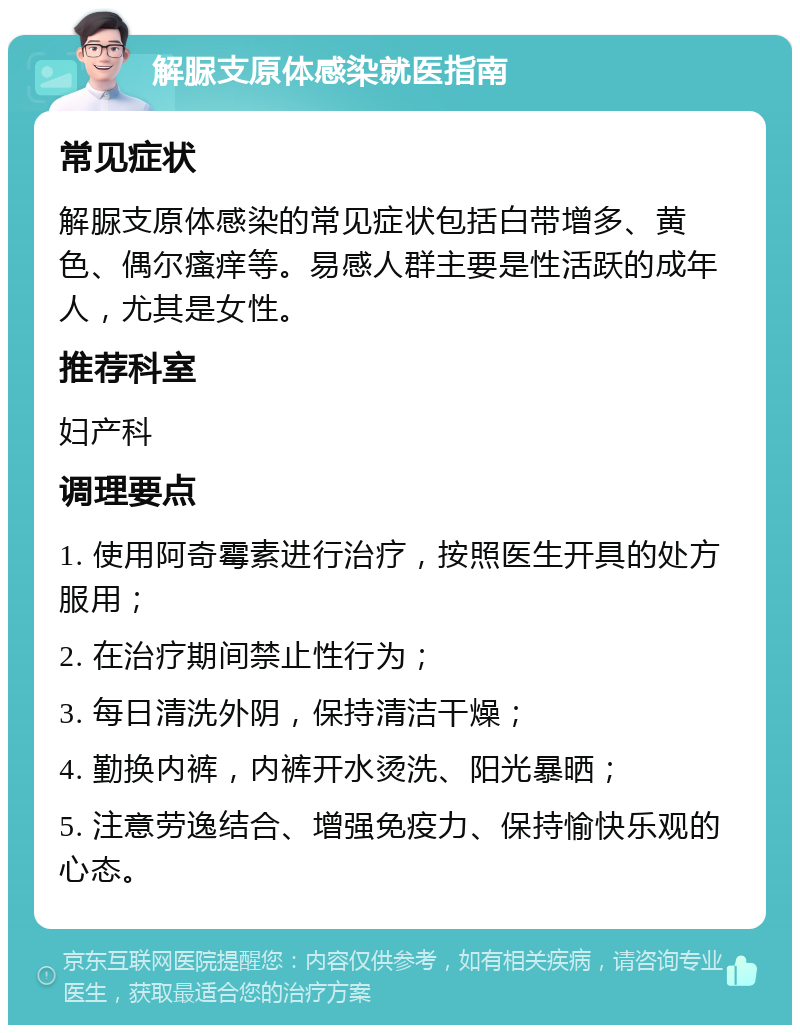 解脲支原体感染就医指南 常见症状 解脲支原体感染的常见症状包括白带增多、黄色、偶尔瘙痒等。易感人群主要是性活跃的成年人，尤其是女性。 推荐科室 妇产科 调理要点 1. 使用阿奇霉素进行治疗，按照医生开具的处方服用； 2. 在治疗期间禁止性行为； 3. 每日清洗外阴，保持清洁干燥； 4. 勤换内裤，内裤开水烫洗、阳光暴晒； 5. 注意劳逸结合、增强免疫力、保持愉快乐观的心态。