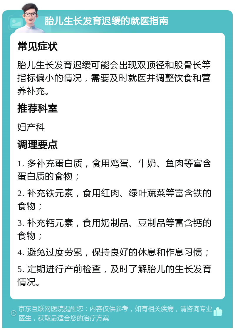 胎儿生长发育迟缓的就医指南 常见症状 胎儿生长发育迟缓可能会出现双顶径和股骨长等指标偏小的情况，需要及时就医并调整饮食和营养补充。 推荐科室 妇产科 调理要点 1. 多补充蛋白质，食用鸡蛋、牛奶、鱼肉等富含蛋白质的食物； 2. 补充铁元素，食用红肉、绿叶蔬菜等富含铁的食物； 3. 补充钙元素，食用奶制品、豆制品等富含钙的食物； 4. 避免过度劳累，保持良好的休息和作息习惯； 5. 定期进行产前检查，及时了解胎儿的生长发育情况。