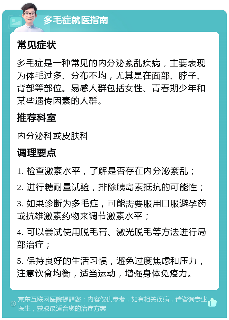 多毛症就医指南 常见症状 多毛症是一种常见的内分泌紊乱疾病，主要表现为体毛过多、分布不均，尤其是在面部、脖子、背部等部位。易感人群包括女性、青春期少年和某些遗传因素的人群。 推荐科室 内分泌科或皮肤科 调理要点 1. 检查激素水平，了解是否存在内分泌紊乱； 2. 进行糖耐量试验，排除胰岛素抵抗的可能性； 3. 如果诊断为多毛症，可能需要服用口服避孕药或抗雄激素药物来调节激素水平； 4. 可以尝试使用脱毛膏、激光脱毛等方法进行局部治疗； 5. 保持良好的生活习惯，避免过度焦虑和压力，注意饮食均衡，适当运动，增强身体免疫力。