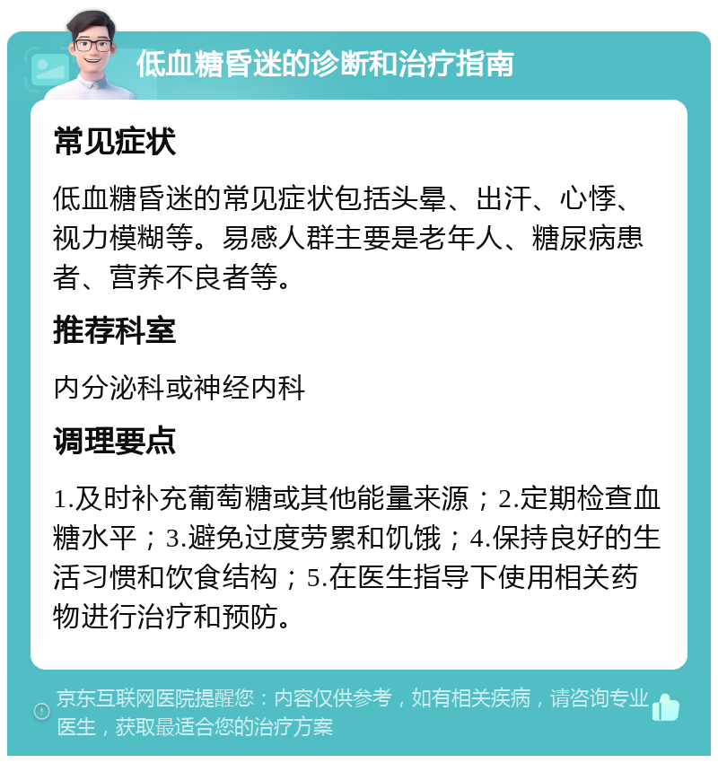 低血糖昏迷的诊断和治疗指南 常见症状 低血糖昏迷的常见症状包括头晕、出汗、心悸、视力模糊等。易感人群主要是老年人、糖尿病患者、营养不良者等。 推荐科室 内分泌科或神经内科 调理要点 1.及时补充葡萄糖或其他能量来源；2.定期检查血糖水平；3.避免过度劳累和饥饿；4.保持良好的生活习惯和饮食结构；5.在医生指导下使用相关药物进行治疗和预防。