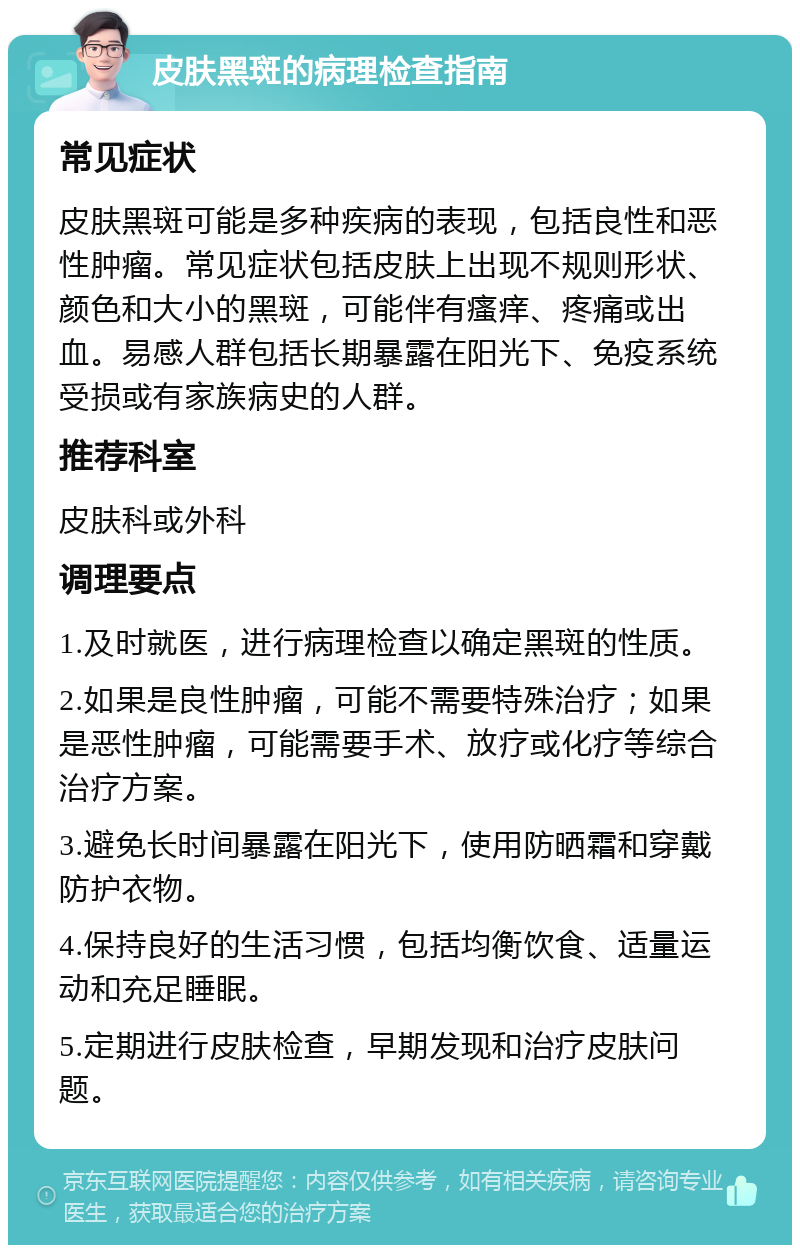 皮肤黑斑的病理检查指南 常见症状 皮肤黑斑可能是多种疾病的表现，包括良性和恶性肿瘤。常见症状包括皮肤上出现不规则形状、颜色和大小的黑斑，可能伴有瘙痒、疼痛或出血。易感人群包括长期暴露在阳光下、免疫系统受损或有家族病史的人群。 推荐科室 皮肤科或外科 调理要点 1.及时就医，进行病理检查以确定黑斑的性质。 2.如果是良性肿瘤，可能不需要特殊治疗；如果是恶性肿瘤，可能需要手术、放疗或化疗等综合治疗方案。 3.避免长时间暴露在阳光下，使用防晒霜和穿戴防护衣物。 4.保持良好的生活习惯，包括均衡饮食、适量运动和充足睡眠。 5.定期进行皮肤检查，早期发现和治疗皮肤问题。