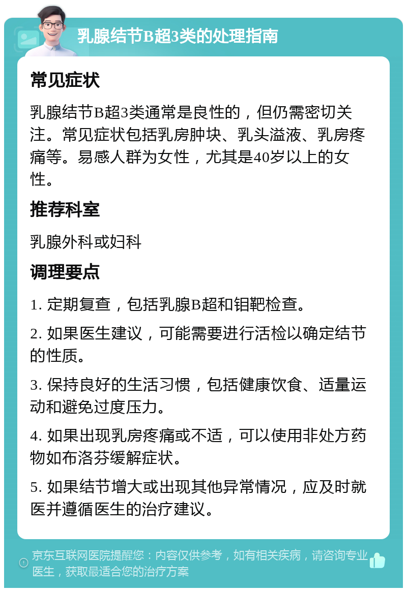 乳腺结节B超3类的处理指南 常见症状 乳腺结节B超3类通常是良性的，但仍需密切关注。常见症状包括乳房肿块、乳头溢液、乳房疼痛等。易感人群为女性，尤其是40岁以上的女性。 推荐科室 乳腺外科或妇科 调理要点 1. 定期复查，包括乳腺B超和钼靶检查。 2. 如果医生建议，可能需要进行活检以确定结节的性质。 3. 保持良好的生活习惯，包括健康饮食、适量运动和避免过度压力。 4. 如果出现乳房疼痛或不适，可以使用非处方药物如布洛芬缓解症状。 5. 如果结节增大或出现其他异常情况，应及时就医并遵循医生的治疗建议。