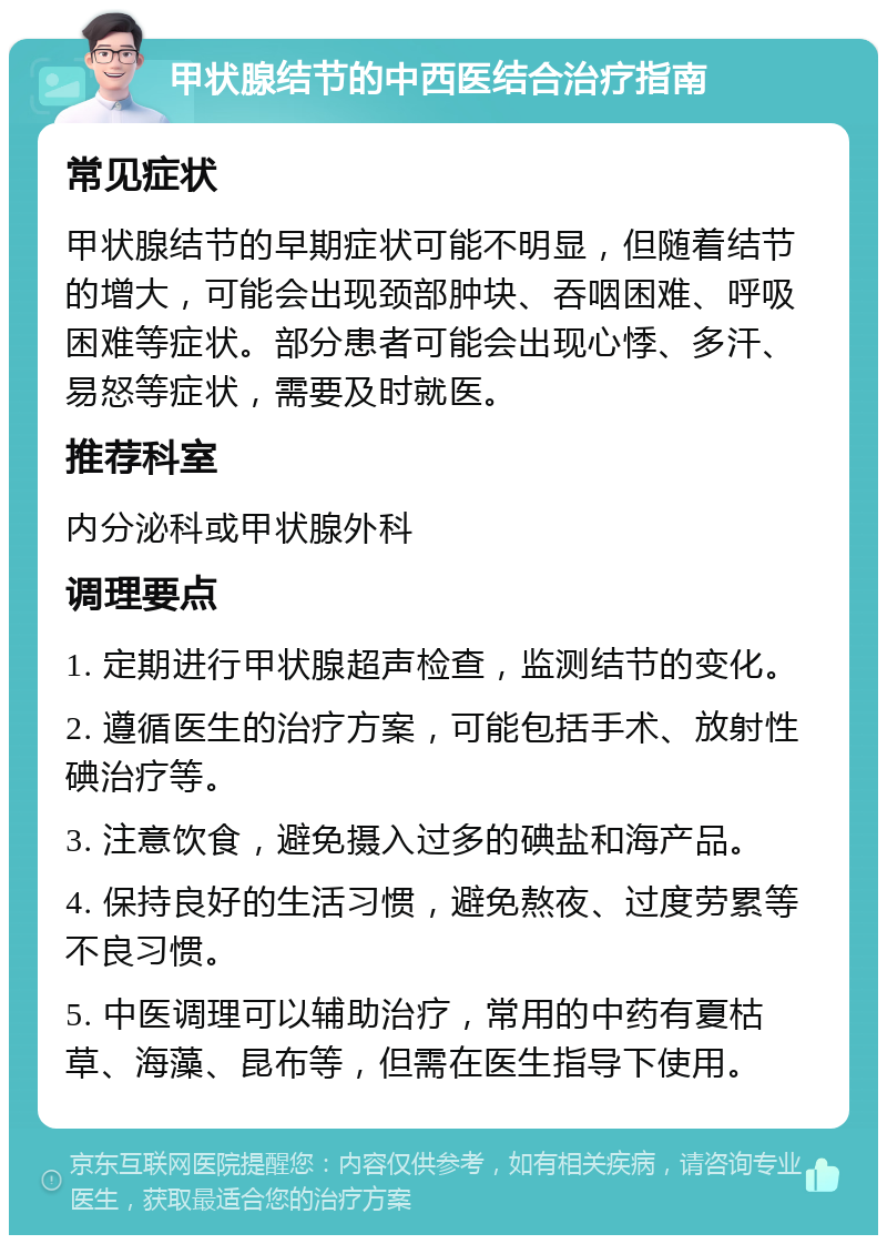 甲状腺结节的中西医结合治疗指南 常见症状 甲状腺结节的早期症状可能不明显，但随着结节的增大，可能会出现颈部肿块、吞咽困难、呼吸困难等症状。部分患者可能会出现心悸、多汗、易怒等症状，需要及时就医。 推荐科室 内分泌科或甲状腺外科 调理要点 1. 定期进行甲状腺超声检查，监测结节的变化。 2. 遵循医生的治疗方案，可能包括手术、放射性碘治疗等。 3. 注意饮食，避免摄入过多的碘盐和海产品。 4. 保持良好的生活习惯，避免熬夜、过度劳累等不良习惯。 5. 中医调理可以辅助治疗，常用的中药有夏枯草、海藻、昆布等，但需在医生指导下使用。