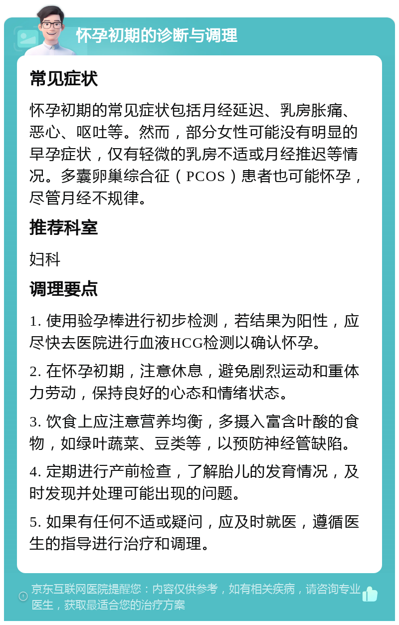 怀孕初期的诊断与调理 常见症状 怀孕初期的常见症状包括月经延迟、乳房胀痛、恶心、呕吐等。然而，部分女性可能没有明显的早孕症状，仅有轻微的乳房不适或月经推迟等情况。多囊卵巢综合征（PCOS）患者也可能怀孕，尽管月经不规律。 推荐科室 妇科 调理要点 1. 使用验孕棒进行初步检测，若结果为阳性，应尽快去医院进行血液HCG检测以确认怀孕。 2. 在怀孕初期，注意休息，避免剧烈运动和重体力劳动，保持良好的心态和情绪状态。 3. 饮食上应注意营养均衡，多摄入富含叶酸的食物，如绿叶蔬菜、豆类等，以预防神经管缺陷。 4. 定期进行产前检查，了解胎儿的发育情况，及时发现并处理可能出现的问题。 5. 如果有任何不适或疑问，应及时就医，遵循医生的指导进行治疗和调理。