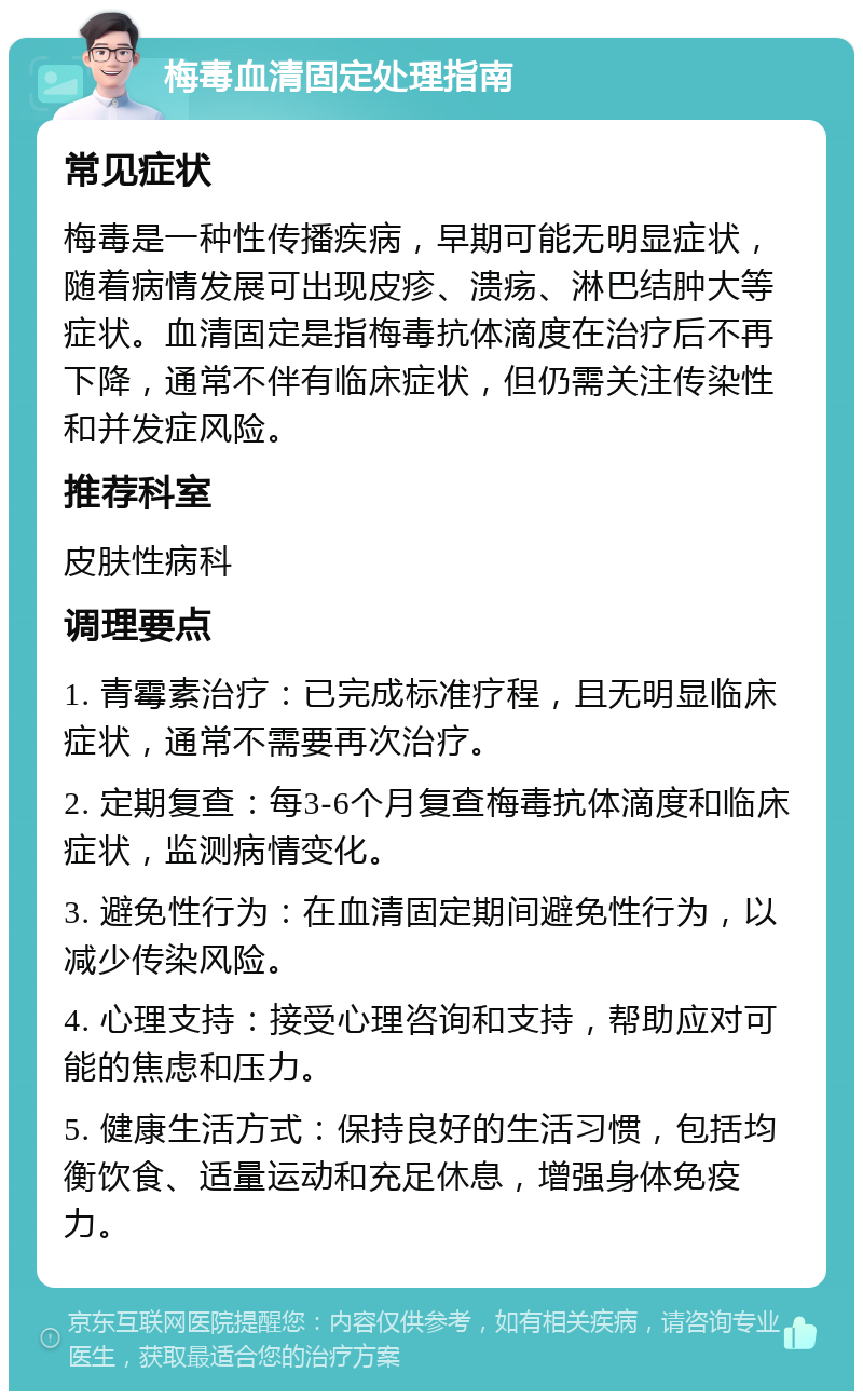 梅毒血清固定处理指南 常见症状 梅毒是一种性传播疾病，早期可能无明显症状，随着病情发展可出现皮疹、溃疡、淋巴结肿大等症状。血清固定是指梅毒抗体滴度在治疗后不再下降，通常不伴有临床症状，但仍需关注传染性和并发症风险。 推荐科室 皮肤性病科 调理要点 1. 青霉素治疗：已完成标准疗程，且无明显临床症状，通常不需要再次治疗。 2. 定期复查：每3-6个月复查梅毒抗体滴度和临床症状，监测病情变化。 3. 避免性行为：在血清固定期间避免性行为，以减少传染风险。 4. 心理支持：接受心理咨询和支持，帮助应对可能的焦虑和压力。 5. 健康生活方式：保持良好的生活习惯，包括均衡饮食、适量运动和充足休息，增强身体免疫力。