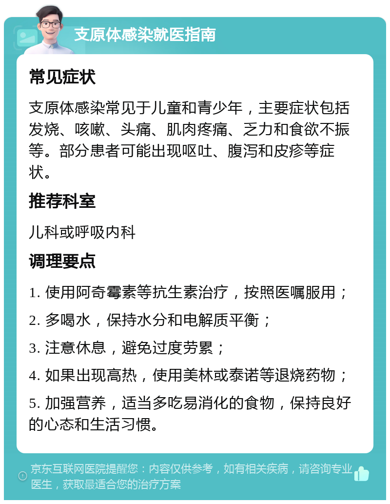 支原体感染就医指南 常见症状 支原体感染常见于儿童和青少年，主要症状包括发烧、咳嗽、头痛、肌肉疼痛、乏力和食欲不振等。部分患者可能出现呕吐、腹泻和皮疹等症状。 推荐科室 儿科或呼吸内科 调理要点 1. 使用阿奇霉素等抗生素治疗，按照医嘱服用； 2. 多喝水，保持水分和电解质平衡； 3. 注意休息，避免过度劳累； 4. 如果出现高热，使用美林或泰诺等退烧药物； 5. 加强营养，适当多吃易消化的食物，保持良好的心态和生活习惯。