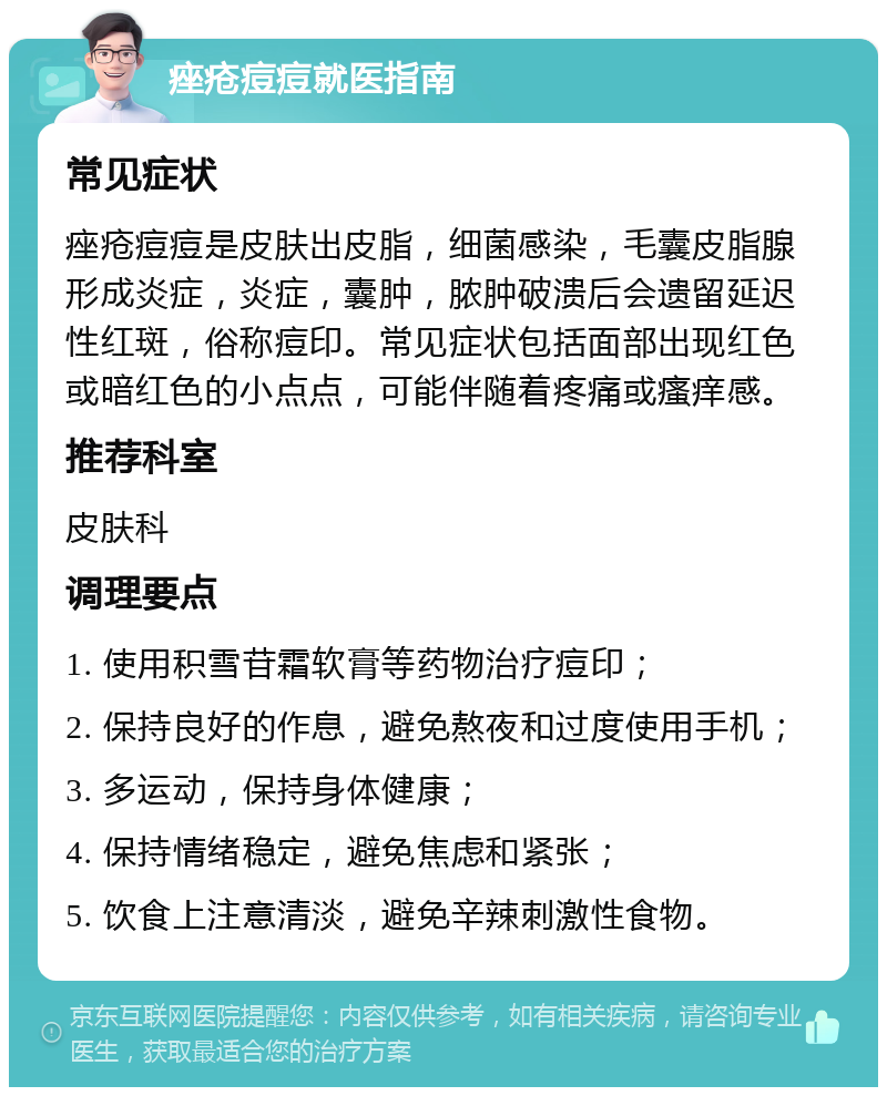 痤疮痘痘就医指南 常见症状 痤疮痘痘是皮肤出皮脂，细菌感染，毛囊皮脂腺形成炎症，炎症，囊肿，脓肿破溃后会遗留延迟性红斑，俗称痘印。常见症状包括面部出现红色或暗红色的小点点，可能伴随着疼痛或瘙痒感。 推荐科室 皮肤科 调理要点 1. 使用积雪苷霜软膏等药物治疗痘印； 2. 保持良好的作息，避免熬夜和过度使用手机； 3. 多运动，保持身体健康； 4. 保持情绪稳定，避免焦虑和紧张； 5. 饮食上注意清淡，避免辛辣刺激性食物。