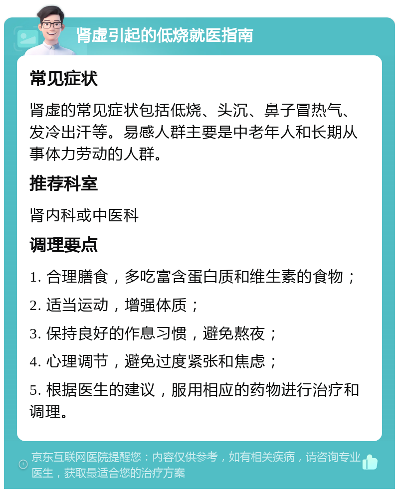 肾虚引起的低烧就医指南 常见症状 肾虚的常见症状包括低烧、头沉、鼻子冒热气、发冷出汗等。易感人群主要是中老年人和长期从事体力劳动的人群。 推荐科室 肾内科或中医科 调理要点 1. 合理膳食，多吃富含蛋白质和维生素的食物； 2. 适当运动，增强体质； 3. 保持良好的作息习惯，避免熬夜； 4. 心理调节，避免过度紧张和焦虑； 5. 根据医生的建议，服用相应的药物进行治疗和调理。