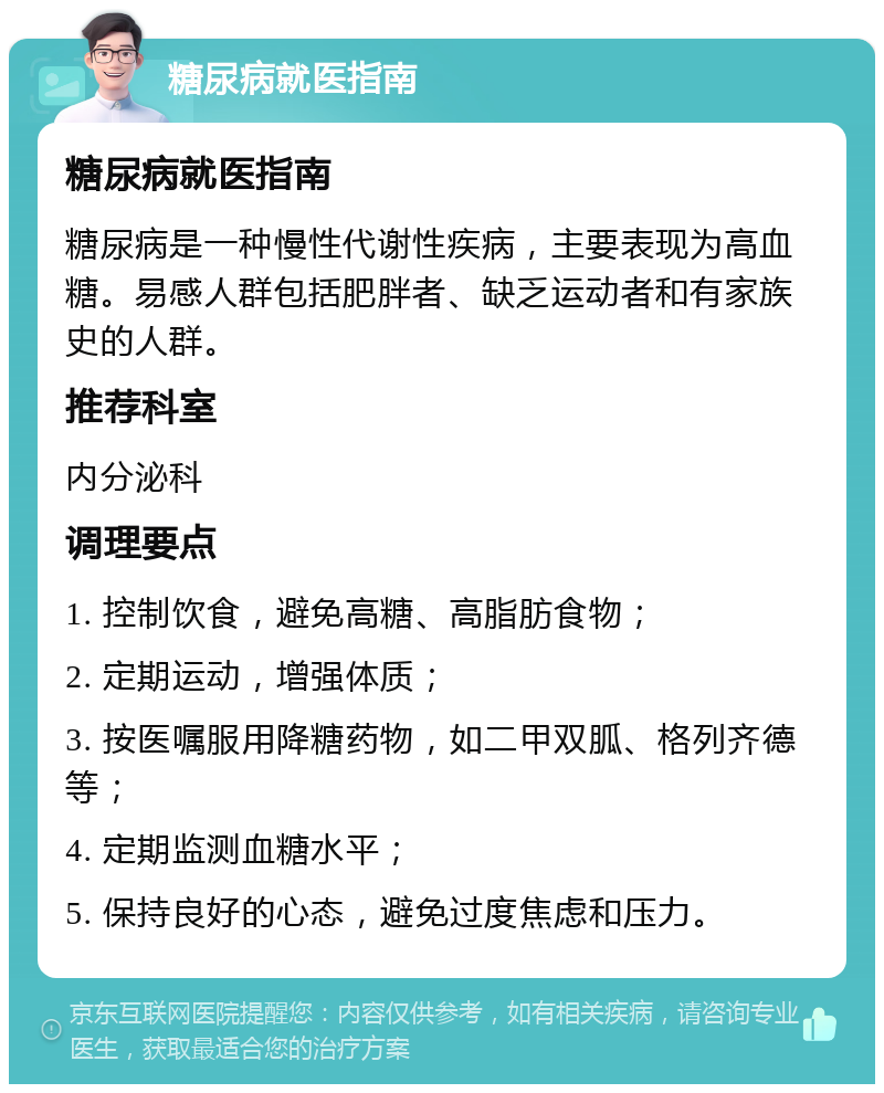 糖尿病就医指南 糖尿病就医指南 糖尿病是一种慢性代谢性疾病，主要表现为高血糖。易感人群包括肥胖者、缺乏运动者和有家族史的人群。 推荐科室 内分泌科 调理要点 1. 控制饮食，避免高糖、高脂肪食物； 2. 定期运动，增强体质； 3. 按医嘱服用降糖药物，如二甲双胍、格列齐德等； 4. 定期监测血糖水平； 5. 保持良好的心态，避免过度焦虑和压力。